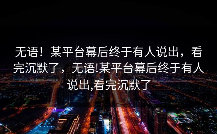 无语！某平台幕后终于有人说出，看完沉默了，无语!某平台幕后终于有人说出,看完沉默了