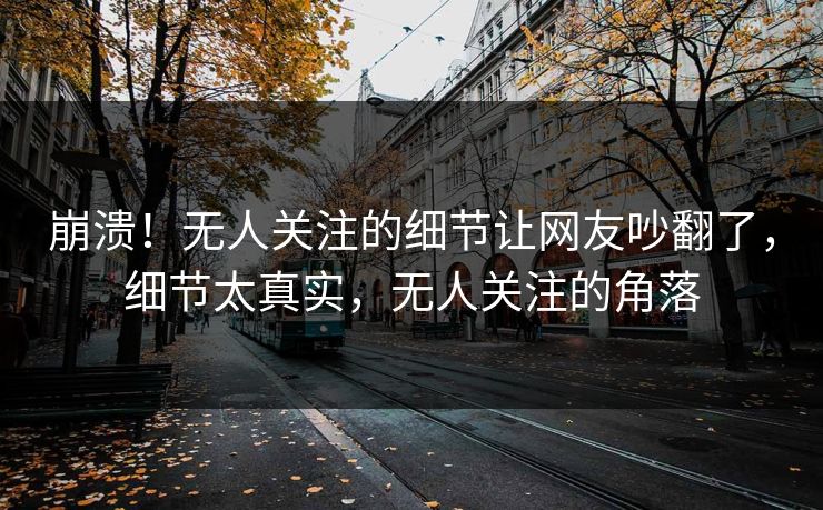 崩溃！无人关注的细节让网友吵翻了，细节太真实，无人关注的角落