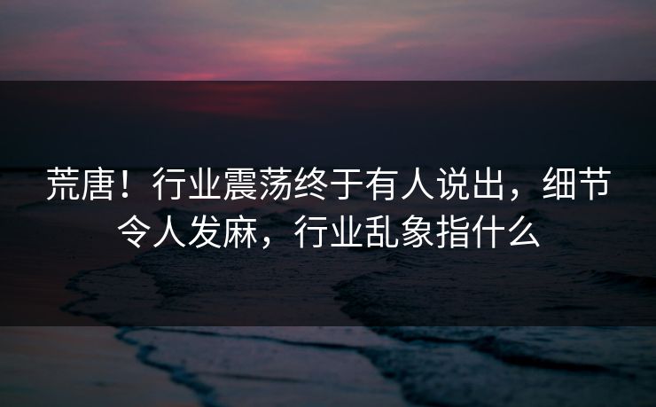 荒唐！行业震荡终于有人说出，细节令人发麻，行业乱象指什么