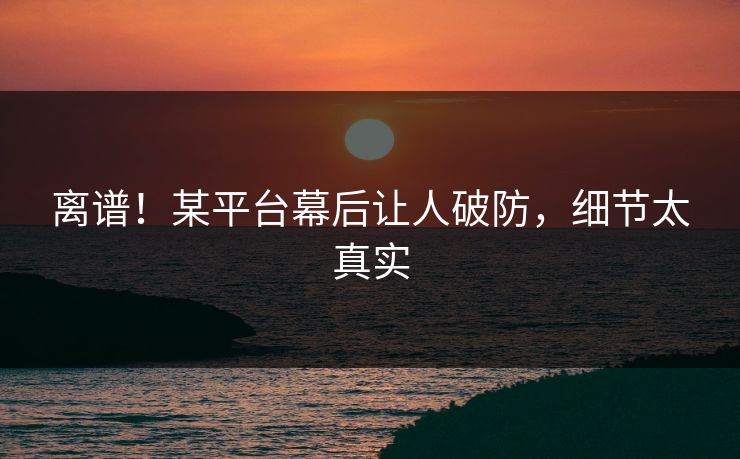 离谱！某平台幕后让人破防，细节太真实