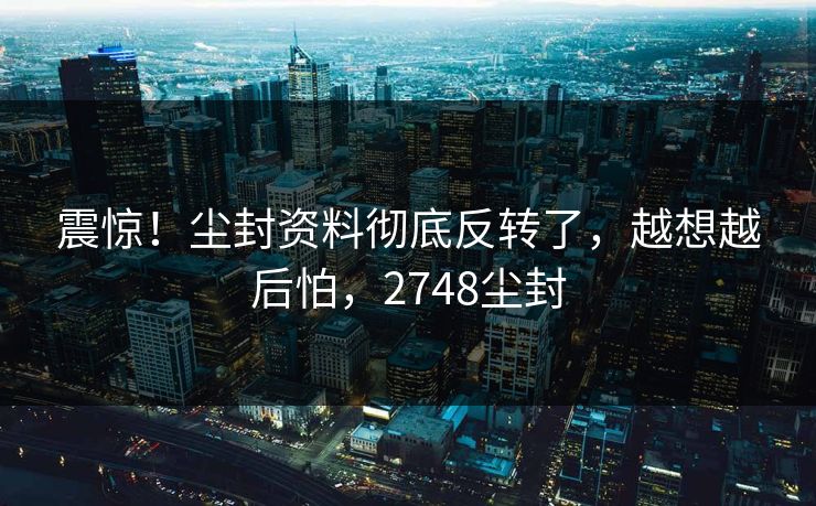 震惊！尘封资料彻底反转了，越想越后怕，2748尘封