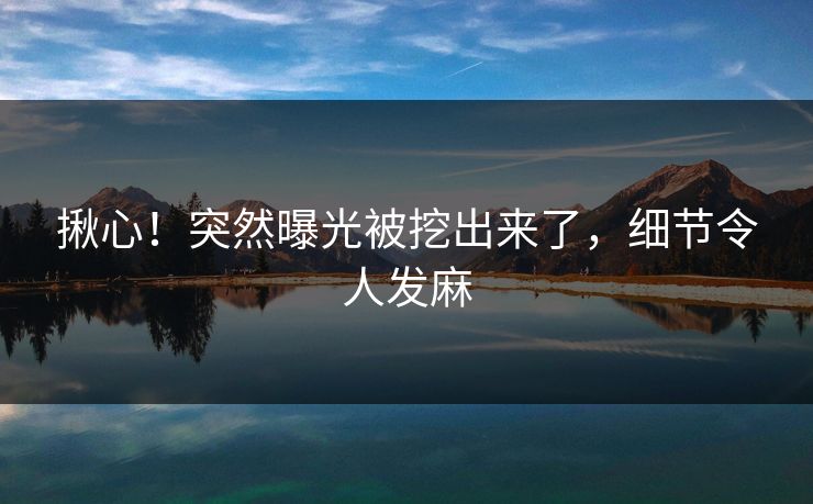 揪心！突然曝光被挖出来了，细节令人发麻