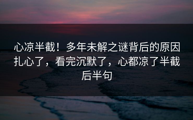 心凉半截！多年未解之谜背后的原因扎心了，看完沉默了，心都凉了半截后半句