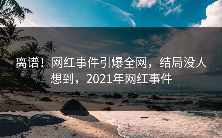 离谱！网红事件引爆全网，结局没人想到，2021年网红事件