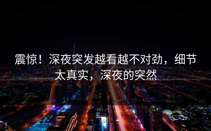 震惊！深夜突发越看越不对劲，细节太真实，深夜的突然