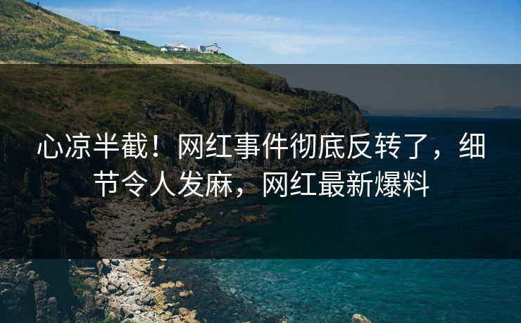 心凉半截！网红事件彻底反转了，细节令人发麻，网红最新爆料