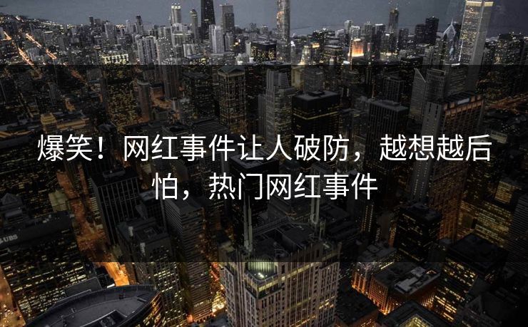 爆笑！网红事件让人破防，越想越后怕，热门网红事件