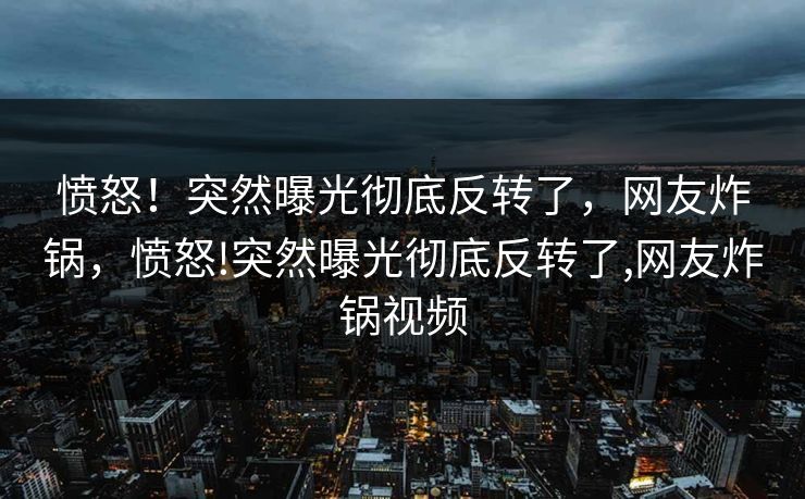 愤怒！突然曝光彻底反转了，网友炸锅，愤怒!突然曝光彻底反转了,网友炸锅视频