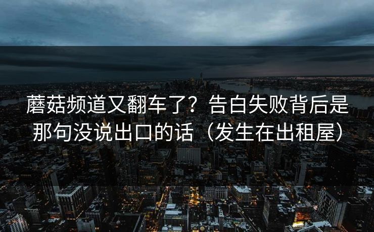 蘑菇频道又翻车了？告白失败背后是那句没说出口的话（发生在出租屋）