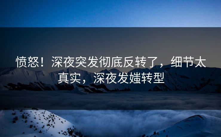 愤怒！深夜突发彻底反转了，细节太真实，深夜发媸转型