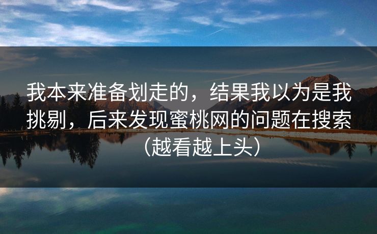 我本来准备划走的，结果我以为是我挑剔，后来发现蜜桃网的问题在搜索（越看越上头）