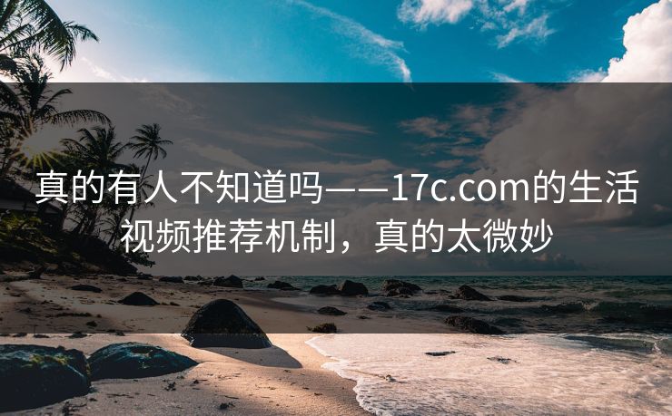 真的有人不知道吗——17c.com的生活视频推荐机制，真的太微妙