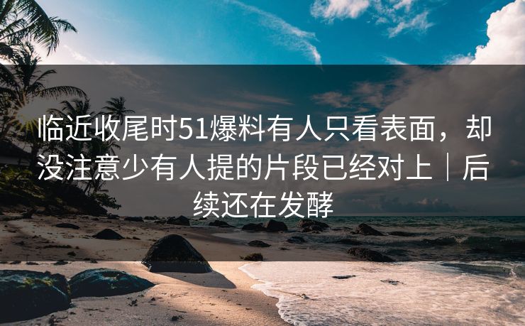 临近收尾时51爆料有人只看表面，却没注意少有人提的片段已经对上｜后续还在发酵