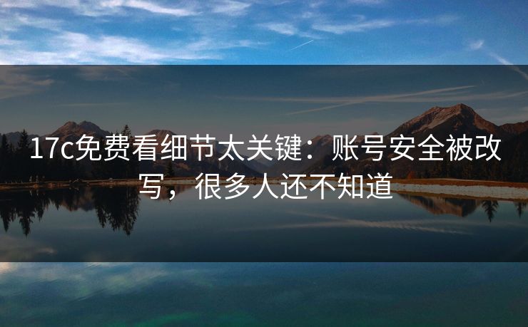 17c免费看细节太关键：账号安全被改写，很多人还不知道