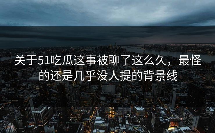 关于51吃瓜这事被聊了这么久，最怪的还是几乎没人提的背景线